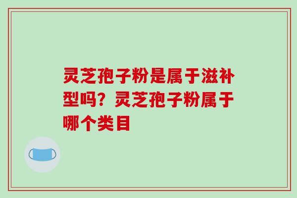 灵芝孢子粉是属于滋补型吗?灵芝孢子粉属于哪个类目 灵芝孢子粉是属于滋补型吗?灵芝孢子粉属于哪个类目
