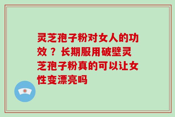 灵芝孢子粉对女人的功效 ?长期服用破壁灵芝孢子粉真的可以让女性变漂亮吗 灵芝孢子粉对女人的功效 ?长期服用破壁灵芝孢子粉真的可以让女性变漂亮吗