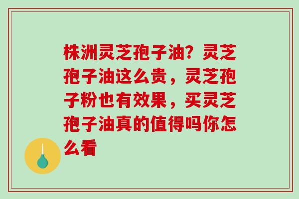株洲灵芝孢子油?灵芝孢子油这么贵,灵芝孢子粉也有效果,买灵芝孢子油真的值得吗你怎么看 株洲灵芝孢子油?灵芝孢子油这么贵,灵芝孢子粉也有效果,买灵芝孢子油真的值得吗你怎么看