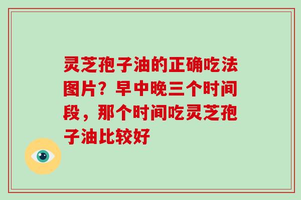 灵芝孢子油的正确吃法图片?早中晚三个时间段,那个时间吃灵芝孢子油比较好 灵芝孢子油的正确吃法图片?早中晚三个时间段,那个时间吃灵芝孢子油比较好