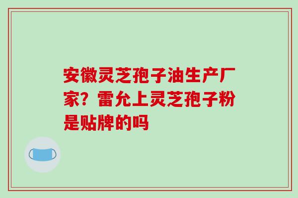 安徽灵芝孢子油生产厂家?雷允上灵芝孢子粉是贴牌的吗 安徽灵芝孢子油生产厂家?雷允上灵芝孢子粉是贴牌的吗