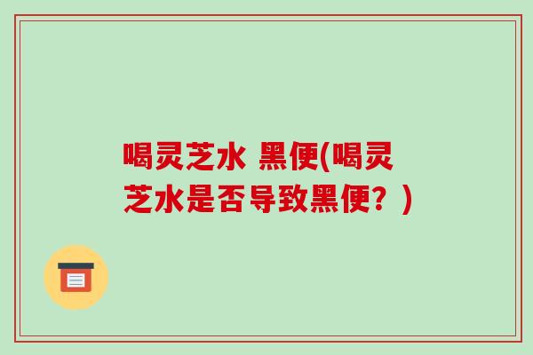 喝灵芝水 黑便(喝灵芝水是否导致黑便?) 喝灵芝水 黑便(喝灵芝水是否导致黑便?)