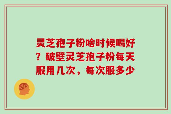 灵芝孢子粉啥时候喝好?破壁灵芝孢子粉每天服用几次,每次服多少 灵芝孢子粉啥时候喝好?破壁灵芝孢子粉每天服用几次,每次服多少