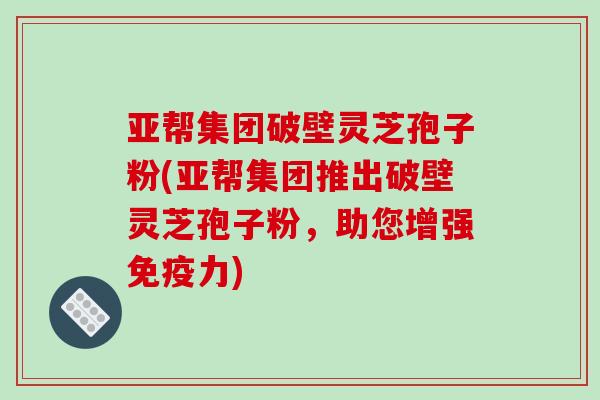 亚帮集团破壁灵芝孢子粉(亚帮集团推出破壁灵芝孢子粉,助您增强免疫力) 亚帮集团破壁灵芝孢子粉(亚帮集团推出破壁灵芝孢子粉,助您增强免疫力)