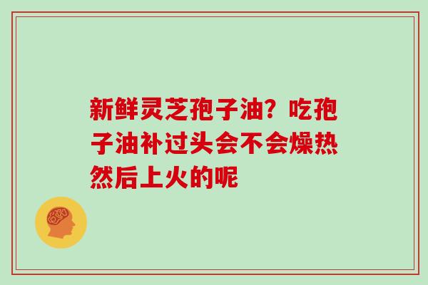 新鲜灵芝孢子油？吃孢子油补过头会不会燥热然后上火的呢