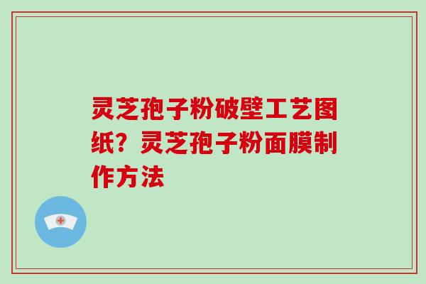 灵芝孢子粉破壁工艺图纸?灵芝孢子粉面膜制作方法 灵芝孢子粉破壁工艺图纸?灵芝孢子粉面膜制作方法