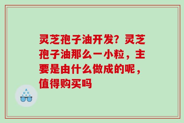 灵芝孢子油开发？灵芝孢子油那么一小粒，主要是由什么做成的呢，值得购买吗