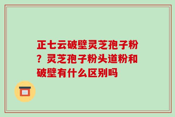正七云破壁灵芝孢子粉？灵芝孢子粉头道粉和破壁有什么区别吗