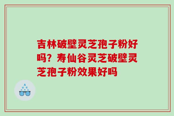 吉林破壁灵芝孢子粉好吗？寿仙谷灵芝破壁灵芝孢子粉效果好吗