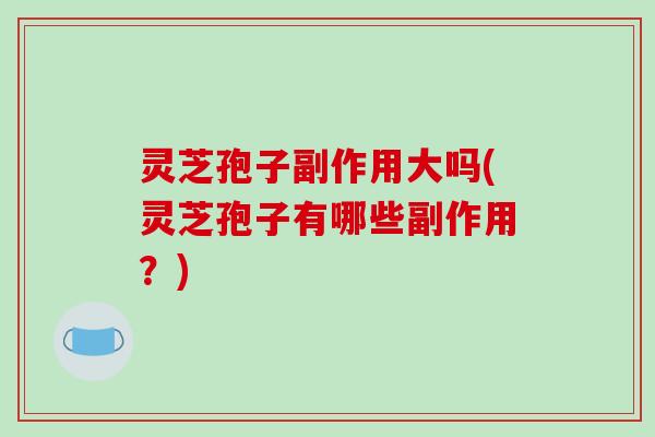 灵芝孢子副作用大吗(灵芝孢子有哪些副作用？)