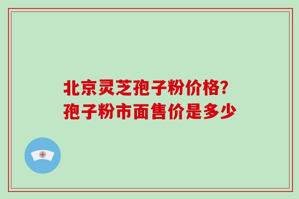 北京灵芝孢子粉价格?孢子粉市面售价是多少 北京灵芝孢子粉价格?孢子粉市面售价是多少
