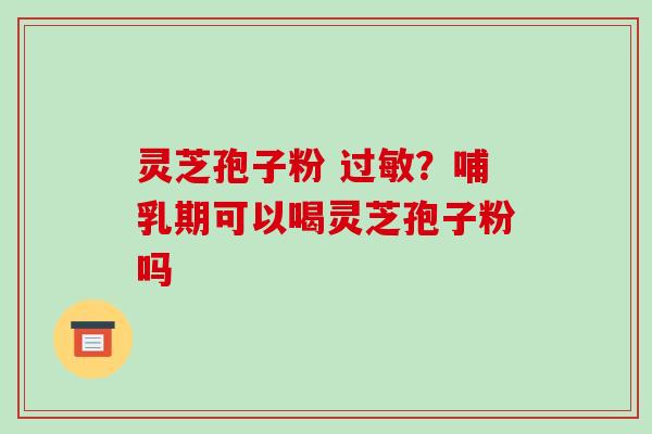 灵芝孢子粉 ？哺乳期可以喝灵芝孢子粉吗