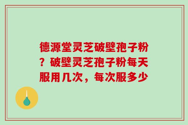 德源堂灵芝破壁孢子粉？破壁灵芝孢子粉每天服用几次，每次服多少