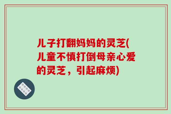 儿子打翻妈妈的灵芝(儿童不慎打倒母亲心爱的灵芝,引起麻烦) 儿子打翻妈妈的灵芝(儿童不慎打倒母亲心爱的灵芝,引起麻烦)