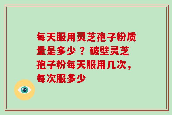 每天服用灵芝孢子粉质量是多少 ？破壁灵芝孢子粉每天服用几次，每次服多少