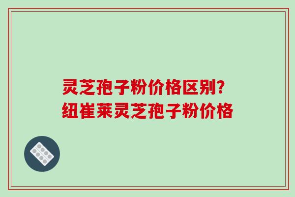 灵芝孢子粉价格区别?纽崔莱灵芝孢子粉价格 灵芝孢子粉价格区别?纽崔莱灵芝孢子粉价格