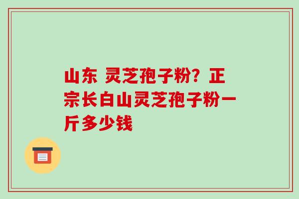 山东 灵芝孢子粉?正宗长白山灵芝孢子粉一斤多少钱 山东 灵芝孢子粉?正宗长白山灵芝孢子粉一斤多少钱