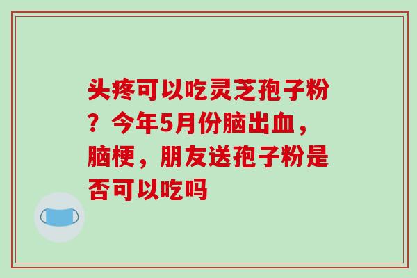 头疼可以吃灵芝孢子粉？今年5月份脑出，脑梗，朋友送孢子粉是否可以吃吗