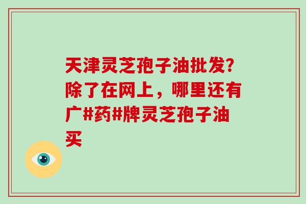 天津灵芝孢子油批发?除了在网上,哪里还有广#药#牌灵芝孢子油买 天津灵芝孢子油批发?除了在网上,哪里还有广#药#牌灵芝孢子油买