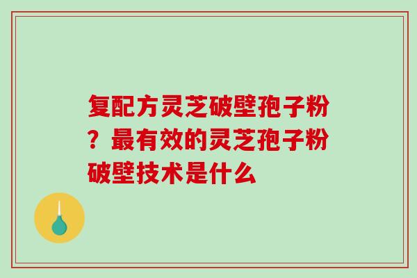 复配方灵芝破壁孢子粉?有效的灵芝孢子粉破壁技术是什么 复配方灵芝破壁孢子粉?有效的灵芝孢子粉破壁技术是什么