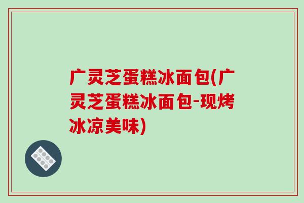 广灵芝蛋糕冰面包(广灵芝蛋糕冰面包-现烤冰凉美味) 广灵芝蛋糕冰面包(广灵芝蛋糕冰面包-现烤冰凉美味)