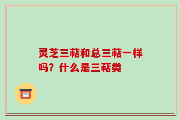 灵芝三萜和总三萜一样吗?什么是三萜类 灵芝三萜和总三萜一样吗?什么是三萜类