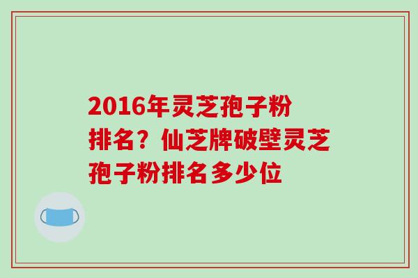 2016年灵芝孢子粉排名?仙芝牌破壁灵芝孢子粉排名多少位 2016年灵芝孢子粉排名?仙芝牌破壁灵芝孢子粉排名多少位