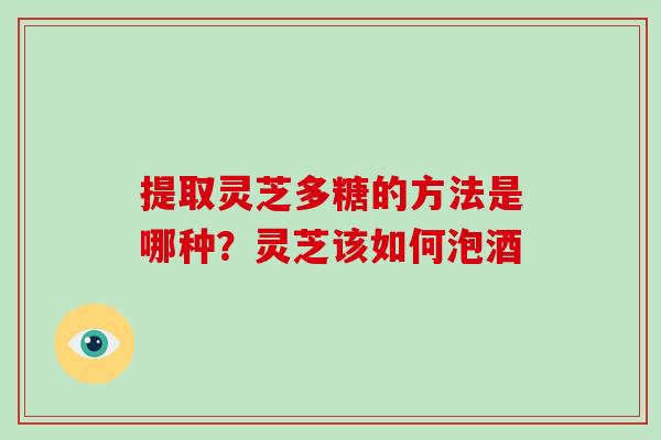 提取灵芝多糖的方法是哪种?灵芝该如何泡酒 提取灵芝多糖的方法是哪种?灵芝该如何泡酒