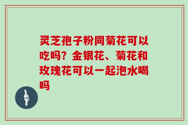 灵芝孢子粉同菊花可以吃吗?金银花、菊花和玫瑰花可以一起泡水喝吗 灵芝孢子粉同菊花可以吃吗?金银花、菊花和玫瑰花可以一起泡水喝吗