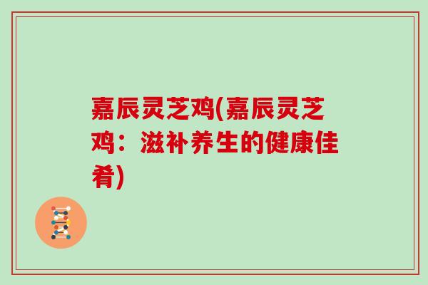 嘉辰灵芝鸡(嘉辰灵芝鸡:滋补养生的健康佳肴) 嘉辰灵芝鸡(嘉辰灵芝鸡:滋补养生的健康佳肴)
