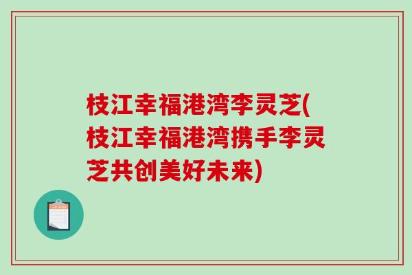 枝江幸福港湾李灵芝(枝江幸福港湾携手李灵芝共创美好未来)