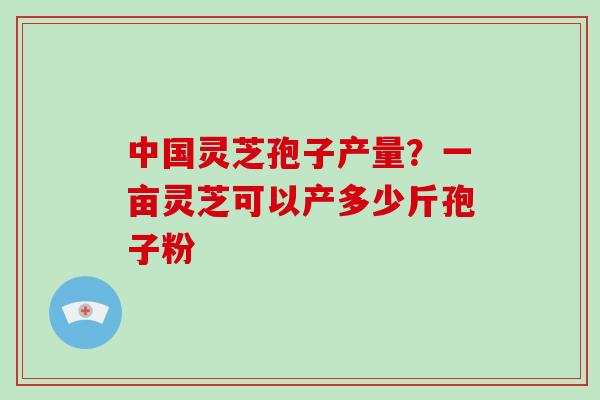 中国灵芝孢子产量？一亩灵芝可以产多少斤孢子粉