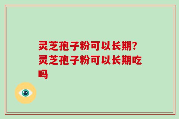 灵芝孢子粉可以长期？灵芝孢子粉可以长期吃吗