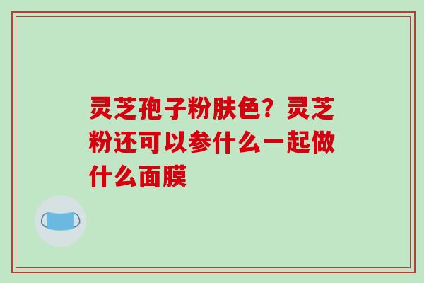 灵芝孢子粉肤色？灵芝粉还可以参什么一起做什么面膜