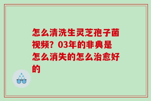 怎么清洗生灵芝孢子菌视频？03年的非典是怎么消失的怎么愈好的