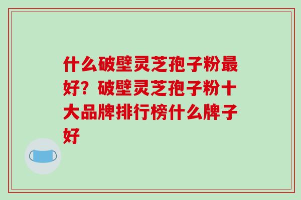 什么破壁灵芝孢子粉好？破壁灵芝孢子粉十大品牌排行榜什么牌子好