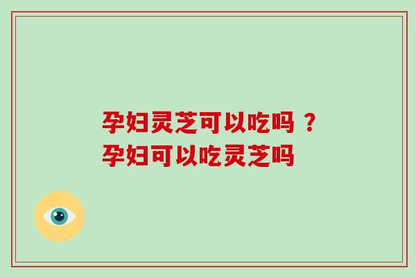孕妇灵芝可以吃吗 ？孕妇可以吃灵芝吗
