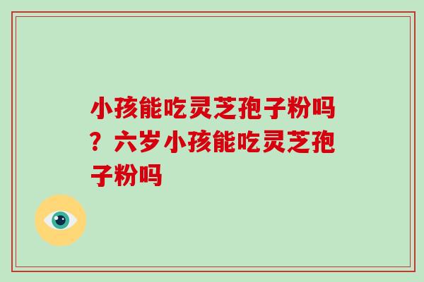 小孩能吃灵芝孢子粉吗？六岁小孩能吃灵芝孢子粉吗