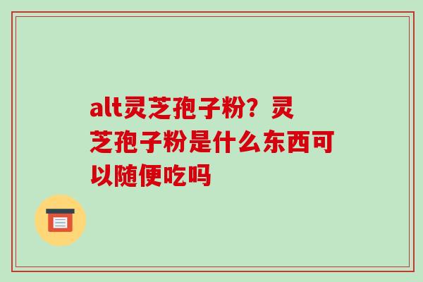 alt灵芝孢子粉？灵芝孢子粉是什么东西可以随便吃吗