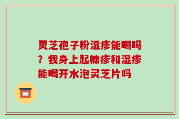 灵芝孢子粉能喝吗？我身上起糠疹和能喝开水泡灵芝片吗