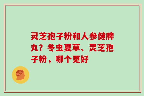 灵芝孢子粉和人参健脾丸？冬虫夏草、灵芝孢子粉，哪个更好