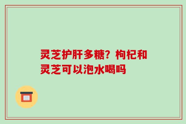 灵芝多糖？枸杞和灵芝可以泡水喝吗