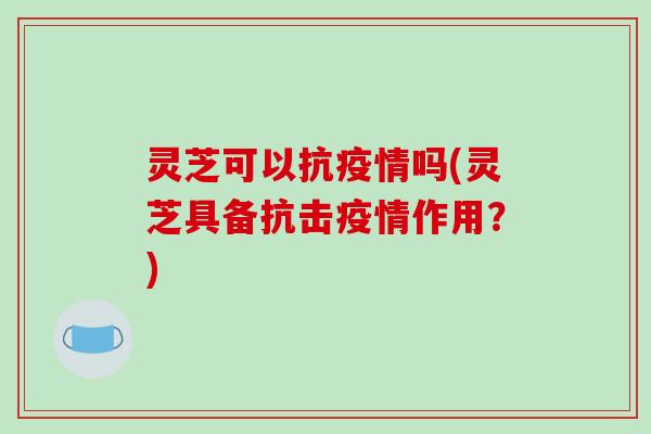 灵芝可以抗疫情吗(灵芝具备抗击疫情作用？)