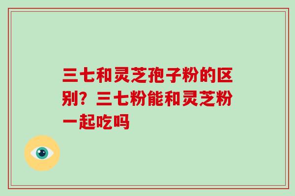 三七和灵芝孢子粉的区别？三七粉能和灵芝粉一起吃吗