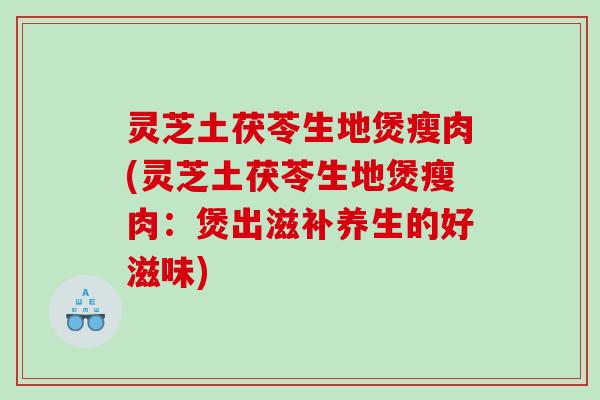 灵芝土茯苓生地煲瘦肉(灵芝土茯苓生地煲瘦肉：煲出滋补养生的好滋味)