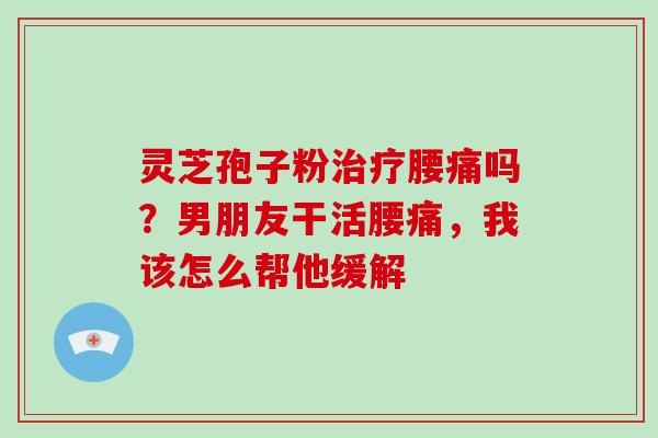 灵芝孢子粉腰痛吗？男朋友干活腰痛，我该怎么帮他缓解