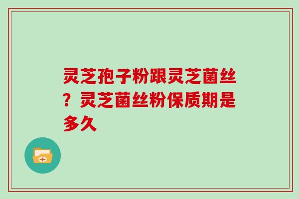 灵芝孢子粉跟灵芝菌丝？灵芝菌丝粉保质期是多久