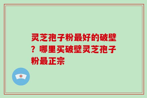 灵芝孢子粉好的破壁？哪里买破壁灵芝孢子粉正宗