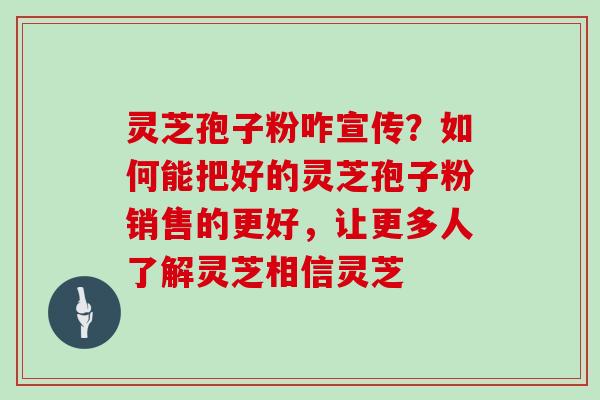 灵芝孢子粉咋宣传？如何能把好的灵芝孢子粉销售的更好，让更多人了解灵芝相信灵芝