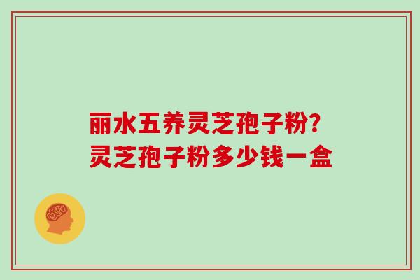丽水五养灵芝孢子粉？灵芝孢子粉多少钱一盒